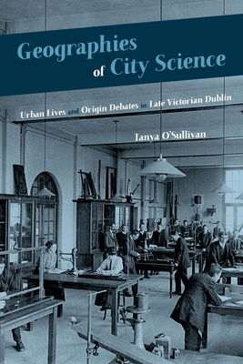 Geographies of City Science: Urban Life and Origin Debates in Late Victorian Dublin (Sci & Culture in the Nineteenth Century)
