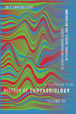 An Introduction to the History of Chronobiology, Volume 3: Metaphors, Models, and Mechanisms (Introduction to the History of Chronobiology, 3)