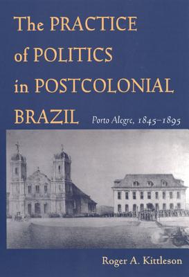 The Practice of Politics in Postcolonial Brazil: Porto Alegre, 1845-1895 (Pitt Latin American Series)