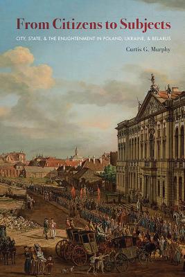 From Citizens to Subjects: City, State, and the Enlightenment in Poland, Ukraine, and Belarus (Russian and East European Studies)