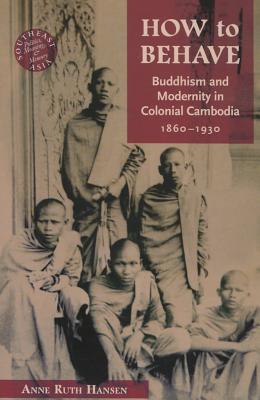 How to Behave: Buddhism and Modernity in Colonial Cambodia, 1860-1930 (Southeast Asia: Politics, Meaning, and Memory)