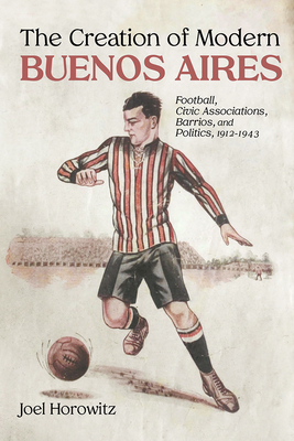 The Creation of Modern Buenos Aires: Football, Civic Associations, Barrios, and Politics, 19121943