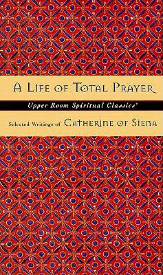 A Life of Total Prayer: Selected Writings of Catherine of Siena (Upper Room Spiritual Classics. Series 3) Keith Beasley-Topliffe and Beasley-Topliffe