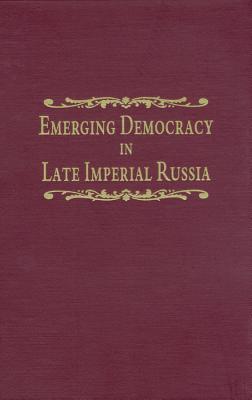 Emerging Democracy in Late Imperial Russia: Case Studies on Local Self-Government (The Zemstvos), State Duma Elections, the Tsarist Government, and the State Council Before and During World War