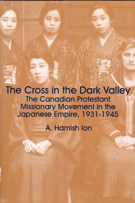 The Cross in the Dark Valley: The Canadian Protestant Missionary Movement in the Japanese Empire, 1931-1945 (Cross and the Rising Sun)
