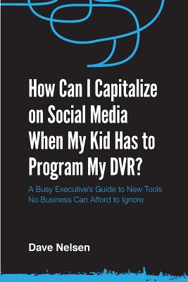 How Can I Capitalize on Social Media When My Kid Has to Program my DVR: The Busy Executive's Guide to the New Tools for Building Every Business