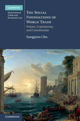 The Social Foundations of World Trade: Norms, Community, and Constitution (Cambridge International Trade and Economic Law, Series Number 17)