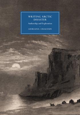 Writing Arctic Disaster: Authorship and Exploration (Cambridge Studies in Nineteenth-Century Literature and Culture, Series Number 104)