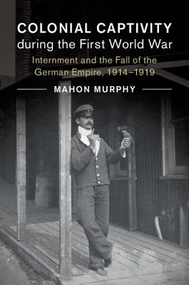 Colonial Captivity during the First World War: Internment and the Fall of the German Empire, 1914-1919 (Studies in the Social and Cultural History of Modern Warfare)