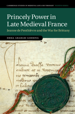 Princely Power in Late Medieval France: Jeanne de Penthivre and the War for Brittany (Cambridge Studies in Medieval Life and Thought: Fourth Series)