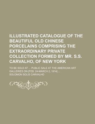 Illustrated catalogue of the beautiful old Chinese porcelains comprising the extraordinary private collection formed by Mr. S.S. Carvalho, of New . Art Galleries on [Feb. 24-March 2, 1914]