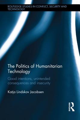 The Politics of Humanitarian Technology: Good Intentions, Unintended Consequences and Insecurity (Routledge Studies in Conflict, Security and Technology)