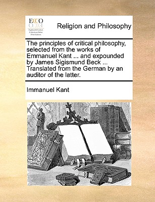 Image for The principles of critical philosophy, selected from the works of Emmanuel Kant ... and expounded by James Sigismund Beck ... Translated from the German by an auditor of the latter.