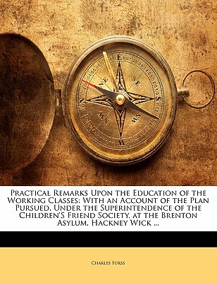 Practical Remarks Upon the Education of the Working Classes: With an Account of the Plan Pursued, Under the Superintendence of the Children'S Friend Society, at the Brenton Asylum, Hackney Wick .