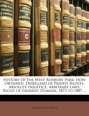 Image for History of the West Roxbury Park: How Obtained. Disregard of Private Rights. Absolute Injustice. Arbitrary Laws. Right of Eminent Domain. 1873 to 1887 ... Sawyer, Samuel Elwell