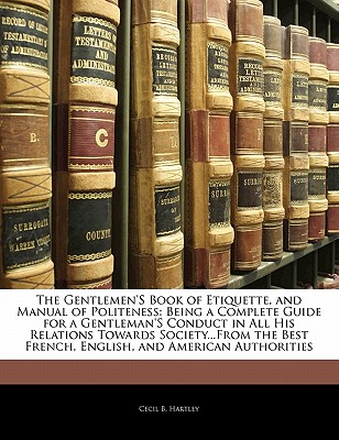 The Gentlemen's Book of Etiquette, and Manual of Politeness: Being a Complete Guide for a Gentleman's Conduct in All His Relations Towards . French, English, and American Authorities