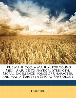 True Manhood: A Manual for Young Men : A Guide to Physical Strength, Moral Excellence, Force of Character, and Manly Purity : A Special Physiology