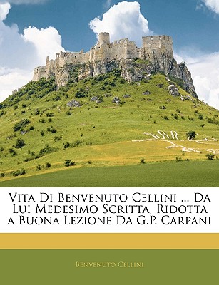 Vita Di Benvenuto Cellini . Da Lui Medesimo Scritta, Ridotta a Buona Lezione Da G.P. Carpani