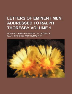 Letters of eminent men, addressed to Ralph Thoresby; Now first published from the originals Volume 1