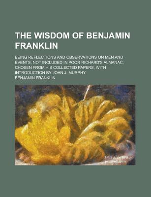 The Wisdom of Benjamin Franklin; Being Reflections and Observations on Men and Events, Not Included in Poor Richard's Almanac; Chosen from His Collect