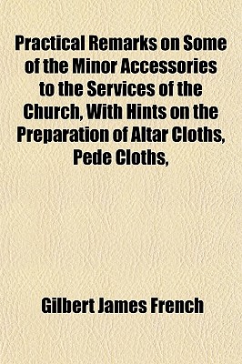 Practical Remarks on Some of the Minor Accessories to the Services of the Church, With Hints on the Preparation of Altar Cloths, Pede Cloths,