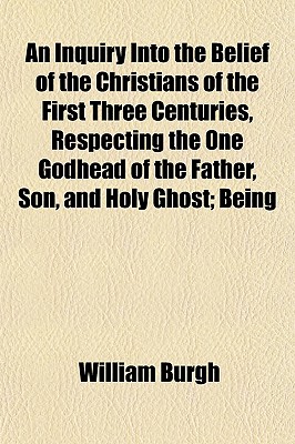 An Inquiry Into the Belief of the Christians of the First Three Centuries, Respecting the One Godhead of the Father, Son, and Holy Ghost; Being