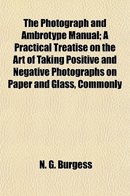 The Photograph and Ambrotype Manual; A Practical Treatise on the Art of Taking Positive and Negative Photographs on Paper and Glass, Commonly