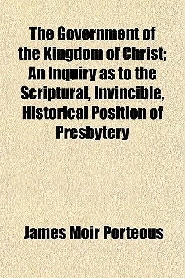 The Government of the Kingdom of Christ; An Inquiry as to the Scriptural, Invincible, Historical Position of Presbytery