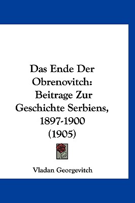 Das Ende Der Obrenovitch: Beitrage Zur Geschichte Serbiens, 1897-1900 (1905) (German Edition)