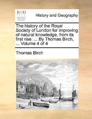 The history of the Royal Society of London for improving of natural knowledge, from its first rise. . By Thomas Birch, . Volume 4 of 4