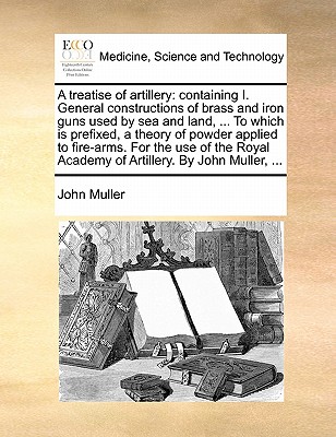 A treatise of artillery: containing I. General constructions of brass and iron guns used by sea and land, ... To which is prefixed, a theory of powder ... Academy of Artillery. By John Muller, ... Image for A treatise of artillery: containing I. General constructions of brass and iron guns used by sea and land, ... To which is prefixed, a theory of powder ... Academy of Artillery. By John Muller, ...