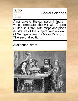 Image for A narrative of the campaign in India, which terminated the war with Tippoo Sultan, in 1792. With maps and plans illustrative of the subject, and a ... By Major Dirom, ... The second edition.