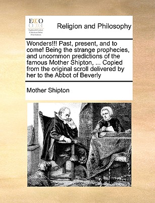 Wonders!!! Past, present, and to come! Being the strange prophecies, and uncommon predictions of the famous Mother Shipton. Copied from the original scroll delivered by her to the Abbot of Beverly Image for Wonders!!! Past, present, and to come! Being the strange prophecies, and uncommon predictions of the famous Mother Shipton. Copied from the original scroll delivered by her to the Abbot of Beverly