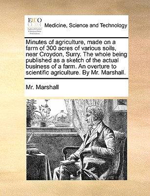 Minutes of agriculture, made on a farm of 300 acres of various soils, near Croydon, Surry. The whole being published as a sketch of the actual . to scientific agriculture. By Mr. Marshall.