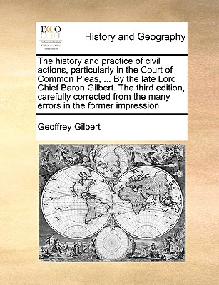 The History and Practice of Civil Actions, Particularly in the Court of Common Pleas, . by the Late Lord Chief Baron Gilbert. the Third Edition, . from the Many Errors in the Former Impression