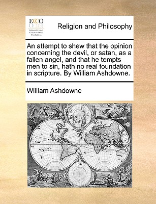 An attempt to shew that the opinion concerning the devil, or satan, as a fallen angel, and that he tempts men to sin, hath no real foundation in scripture. By William Ashdowne. Image for An attempt to shew that the opinion concerning the devil, or satan, as a fallen angel, and that he tempts men to sin, hath no real foundation in scripture. By William Ashdowne.
