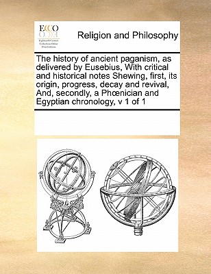 The history of ancient paganism, as delivered by Eusebius, With critical and historical notes Shewing, first, its origin, progress, decay and ... Ph?nician and Egyptian chronology, v 1 of 1 Image for The history of ancient paganism, as delivered by Eusebius, With critical and historical notes Shewing, first, its origin, progress, decay and ... Ph?nician and Egyptian chronology, v 1 of 1