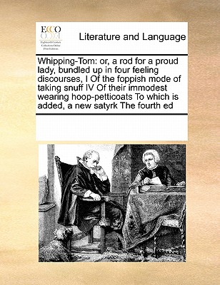 Whipping-Tom: or, a rod for a proud lady, bundled up in four feeling discourses, I Of the foppish mode of taking snuff IV Of their immodest wearing ... To which is added, a new satyrk The fourth ed Image for Whipping-Tom: or, a rod for a proud lady, bundled up in four feeling discourses, I Of the foppish mode of taking snuff IV Of their immodest wearing ... To which is added, a new satyrk The fourth ed