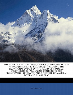 The railway rates and the carriage of merchandise by railway [electronic resource]: including the provisional orders of the Board of Trade, as . and schedule of maximum rates and charges ap