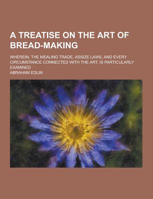 A Treatise on the Art of Bread-Making; Wherein, the Mealing Trade, Assize Laws, and Every Circumstance Connected with the Art, Is Particularly Exami