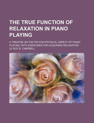 The true function of relaxation in piano playing; a treatise on the psycho-physical aspect of piano playing, with exercises for acquiring relaxation