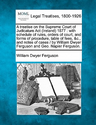 A treatise on the Supreme Court of Judicature Act (Ireland) 1877: with schedule of rules, orders of court, and forms of procedure, table of fees, &c., . Dwyer Ferguson and Geo. Napier Ferguson.