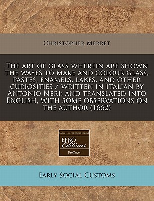 The art of glass wherein are shown the wayes to make and colour glass, pastes, enamels, lakes, and other curiosities / written in Italian by Antonio . with some observations on the author (1662)