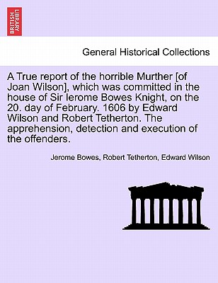 A True Report of the Horrible Murther [Of Joan Wilson], Which Was Committed in the House of Sir Ierome Bowes Knight, on the 20. Day of February. 1606 . Detection and Execution of the Offenders.
