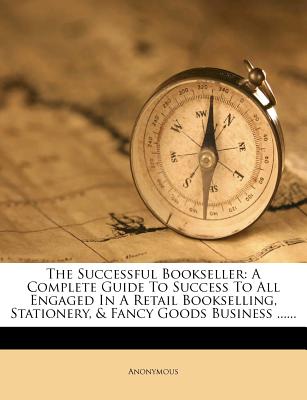 The Successful Bookseller: A Complete Guide To Success To All Engaged In A Retail Bookselling, Stationery, & Fancy Goods Business .
