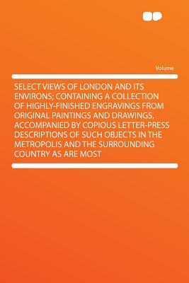 Select Views of London and Its Environs; Containing a Collection of Highly-Finished Engravings from Original Paintings and Drawings, Accompanied by . Metropolis and the Surrounding Country as Are