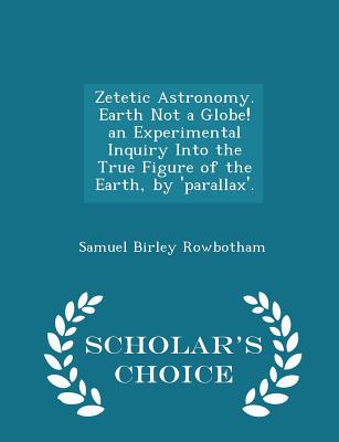 Zetetic Astronomy. Earth Not a Globe! an Experimental Inquiry Into the True Figure of the Earth, by 'parallax'. - Scholar's Choice Edition