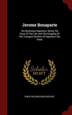 Jerome Bonaparte: The Burlesque Napoleon: Being The Story Of The Life And The Kingship Of The Youngest Brother Of Napoleon The Great