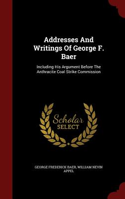 Addresses And Writings Of George F. Baer: Including His Argument Before The Anthracite Coal Strike Commission