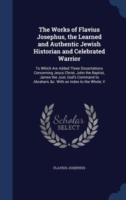 Works of Flavius Josephus, the Learned and Authentic Jewish Historian and Celebrated Warrior: To Which Are Added Three Dissertations Concerning Jesus